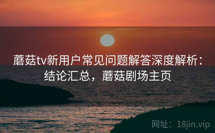 蘑菇tv新用户常见问题解答深度解析：结论汇总，蘑菇剧场主页