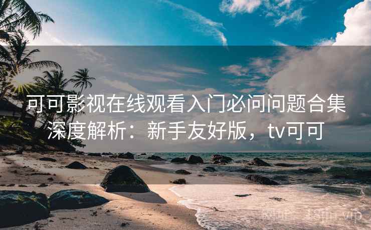 可可影视在线观看入门必问问题合集深度解析：新手友好版，tv可可