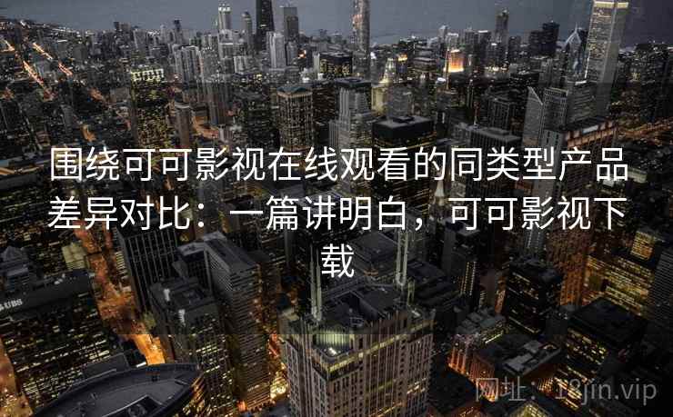 围绕可可影视在线观看的同类型产品差异对比：一篇讲明白，可可影视下载