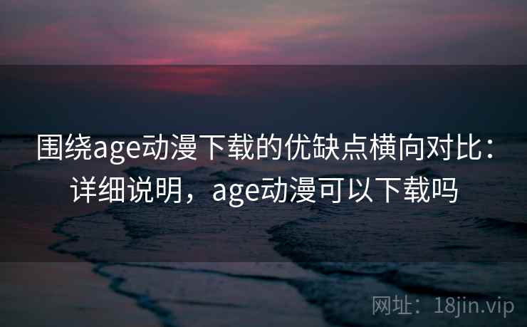 围绕age动漫下载的优缺点横向对比:详细说明,age动漫可以下载吗 围绕age动漫下载的优缺点横向对比:详细说明,age动漫可以下载吗