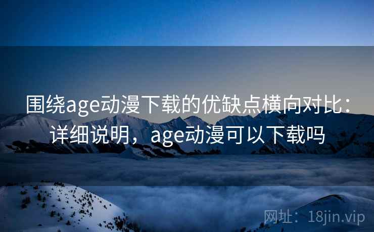 围绕age动漫下载的优缺点横向对比：详细说明，age动漫可以下载吗