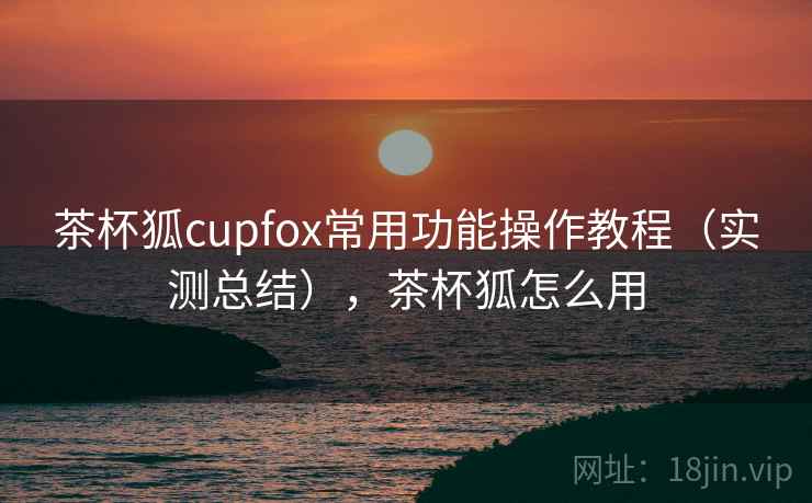 茶杯狐cupfox常用功能操作教程（实测总结），茶杯狐怎么用