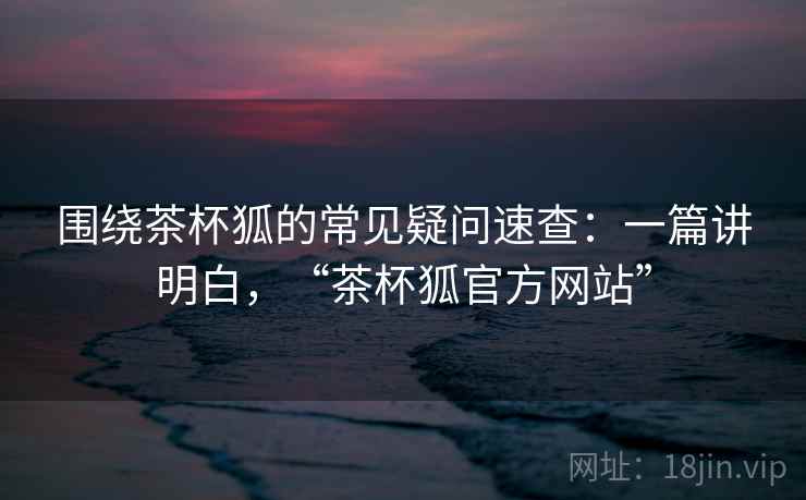 围绕茶杯狐的常见疑问速查：一篇讲明白，“茶杯狐官方网站”