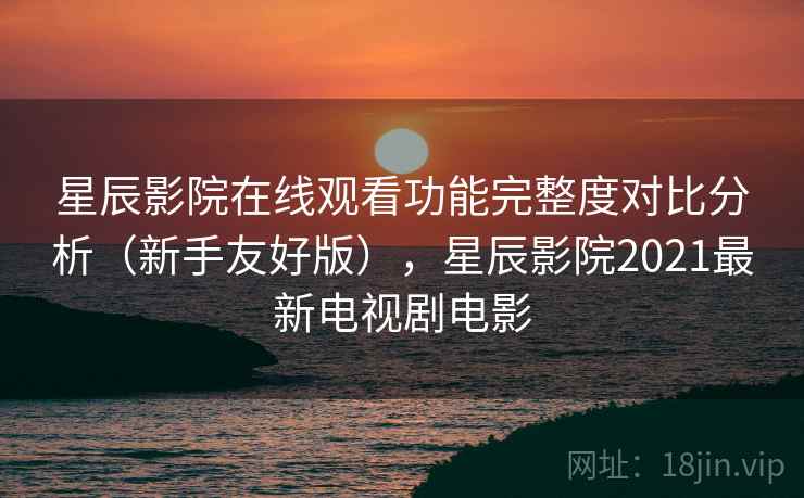 星辰影院在线观看功能完整度对比分析（新手友好版），星辰影院2021最新电视剧电影