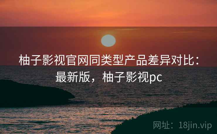 柚子影视官网同类型产品差异对比：最新版，柚子影视pc