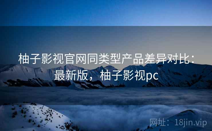 柚子影视官网同类型产品差异对比：最新版，柚子影视pc