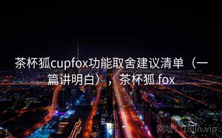 茶杯狐cupfox功能取舍建议清单（一篇讲明白），茶杯狐 fox