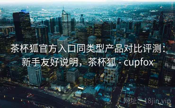 茶杯狐官方入口同类型产品对比评测：新手友好说明，茶杯狐 - cupfox