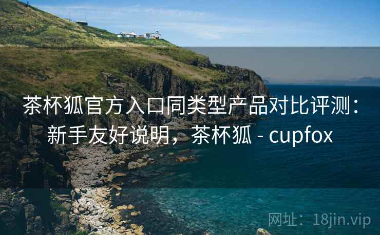茶杯狐官方入口同类型产品对比评测：新手友好说明，茶杯狐 - cupfox