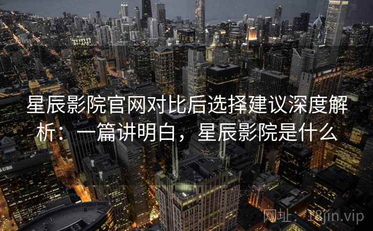 星辰影院官网对比后选择建议深度解析：一篇讲明白，星辰影院是什么