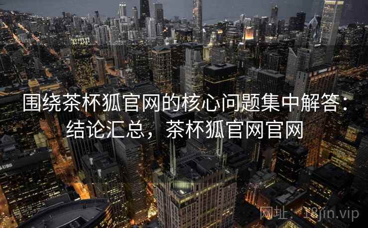 围绕茶杯狐官网的核心问题集中解答：结论汇总，茶杯狐官网官网