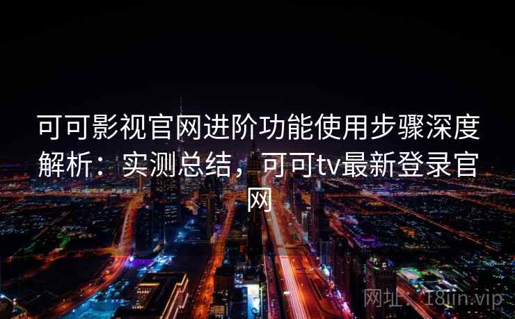 可可影视官网进阶功能使用步骤深度解析：实测总结，可可tv最新登录官网
