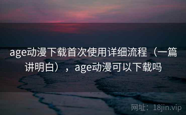 age动漫下载首次使用详细流程（一篇讲明白），age动漫可以下载吗