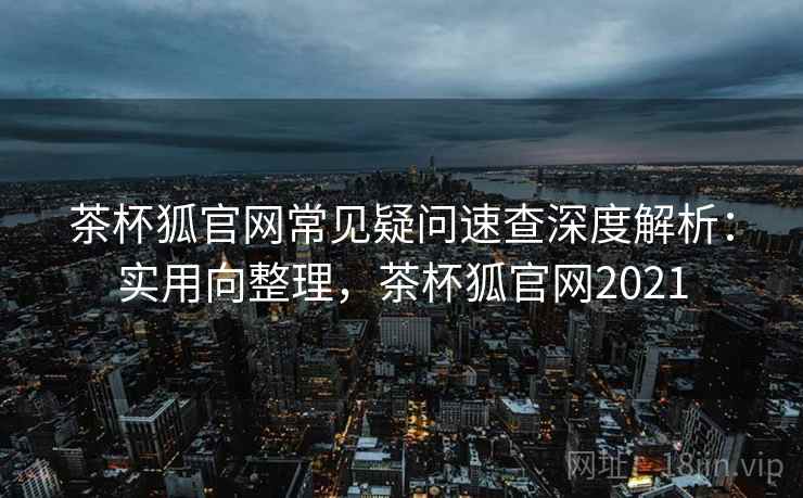 茶杯狐官网常见疑问速查深度解析：实用向整理，茶杯狐官网2021