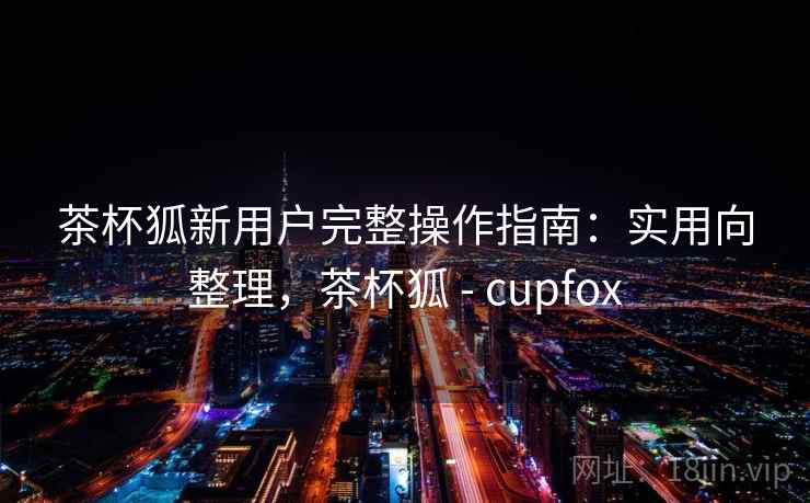 茶杯狐新用户完整操作指南：实用向整理，茶杯狐 - cupfox