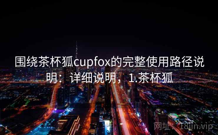 围绕茶杯狐cupfox的完整使用路径说明：详细说明，1.茶杯狐