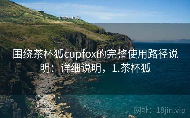围绕茶杯狐cupfox的完整使用路径说明：详细说明，1.茶杯狐