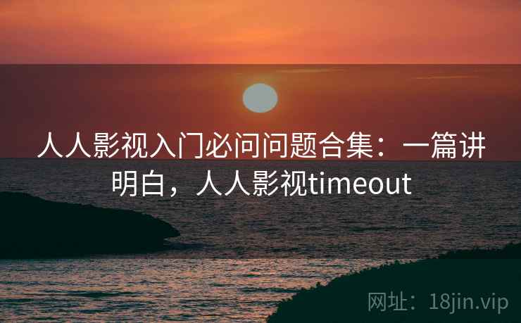 人人影视入门必问问题合集：一篇讲明白，人人影视timeout