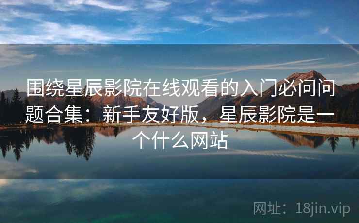 围绕星辰影院在线观看的入门必问问题合集：新手友好版，星辰影院是一个什么网站