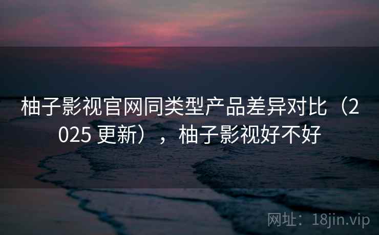 柚子影视官网同类型产品差异对比（2025 更新），柚子影视好不好
