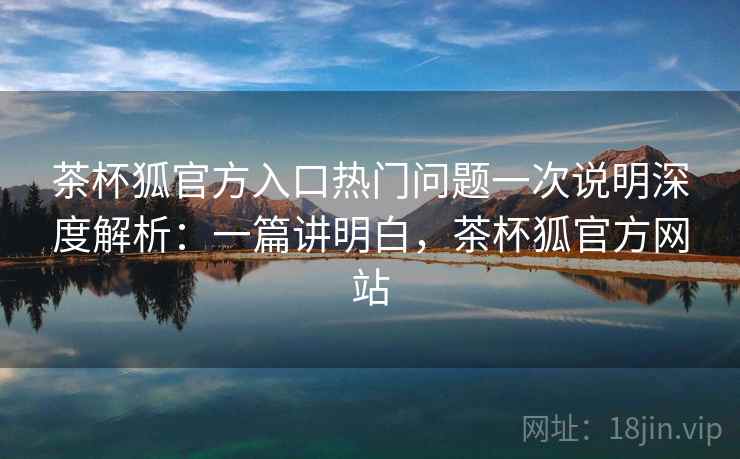 茶杯狐官方入口热门问题一次说明深度解析：一篇讲明白，茶杯狐官方网站