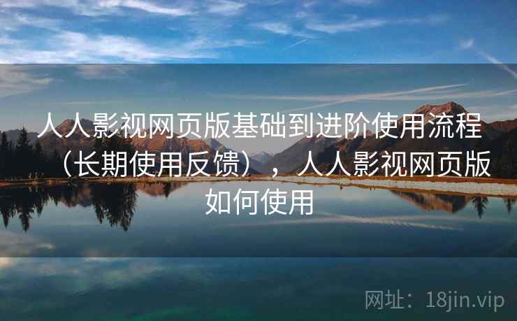 人人影视网页版基础到进阶使用流程（长期使用反馈），人人影视网页版如何使用