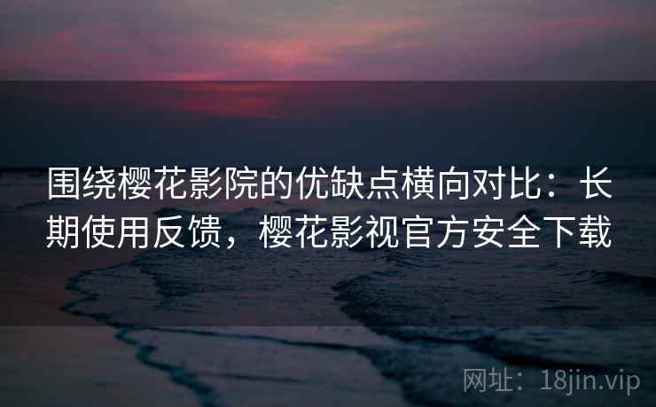 围绕樱花影院的优缺点横向对比：长期使用反馈，樱花影视官方安全下载