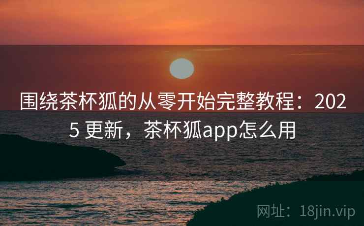 围绕茶杯狐的从零开始完整教程：2025 更新，茶杯狐app怎么用