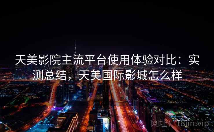 天美影院主流平台使用体验对比：实测总结，天美国际影城怎么样