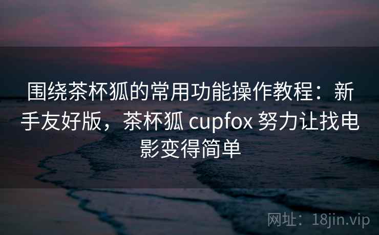 围绕茶杯狐的常用功能操作教程：新手友好版，茶杯狐 cupfox 努力让找电影变得简单