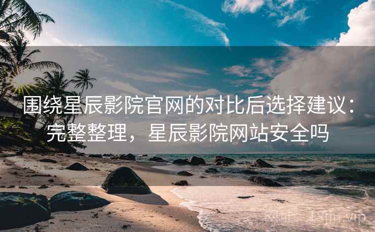 围绕星辰影院官网的对比后选择建议：完整整理，星辰影院网站安全吗