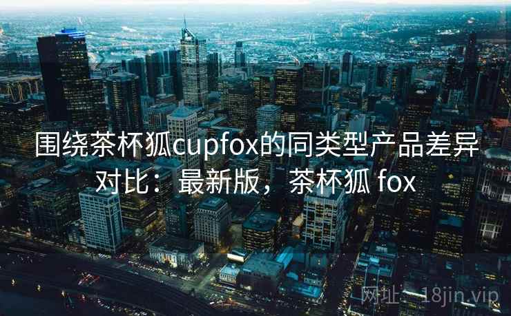 围绕茶杯狐cupfox的同类型产品差异对比：最新版，茶杯狐 fox