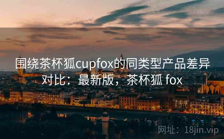 围绕茶杯狐cupfox的同类型产品差异对比：最新版，茶杯狐 fox