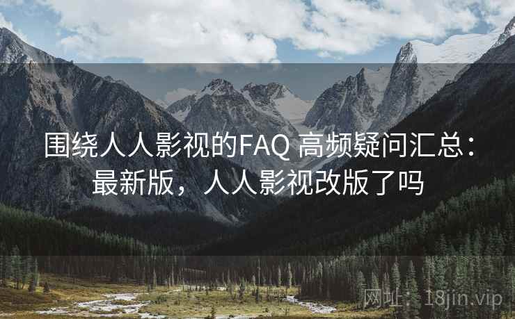 围绕人人影视的FAQ 高频疑问汇总：最新版，人人影视改版了吗