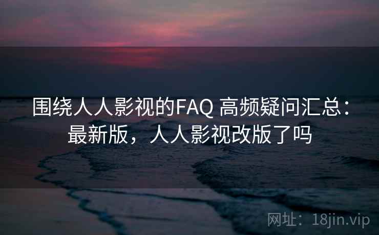 围绕人人影视的FAQ 高频疑问汇总：最新版，人人影视改版了吗