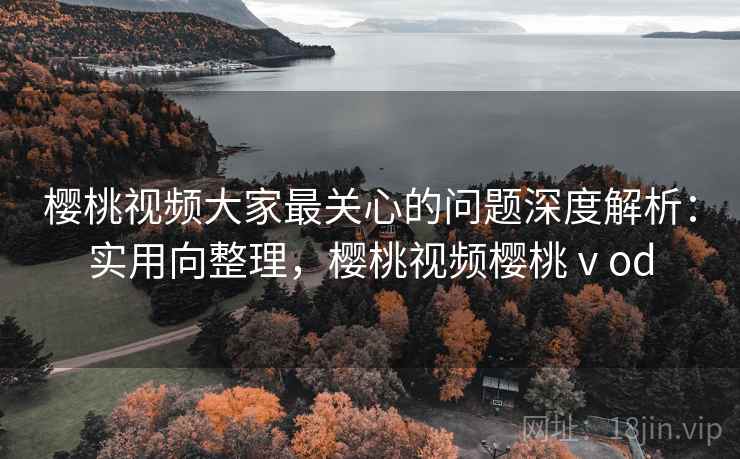 樱桃视频大家最关心的问题深度解析：实用向整理，樱桃视频樱桃ⅴod