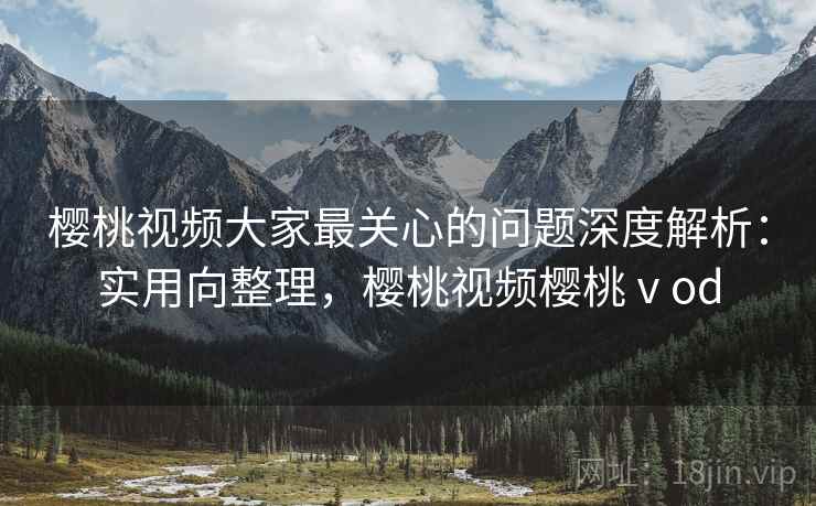 樱桃视频大家最关心的问题深度解析：实用向整理，樱桃视频樱桃ⅴod