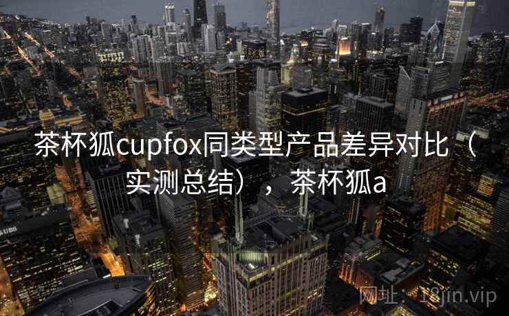 茶杯狐cupfox同类型产品差异对比（实测总结），茶杯狐a