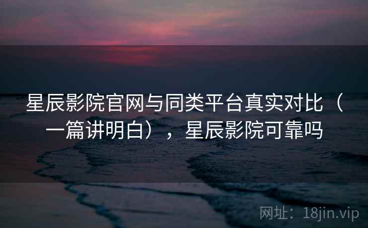 星辰影院官网与同类平台真实对比（一篇讲明白），星辰影院可靠吗