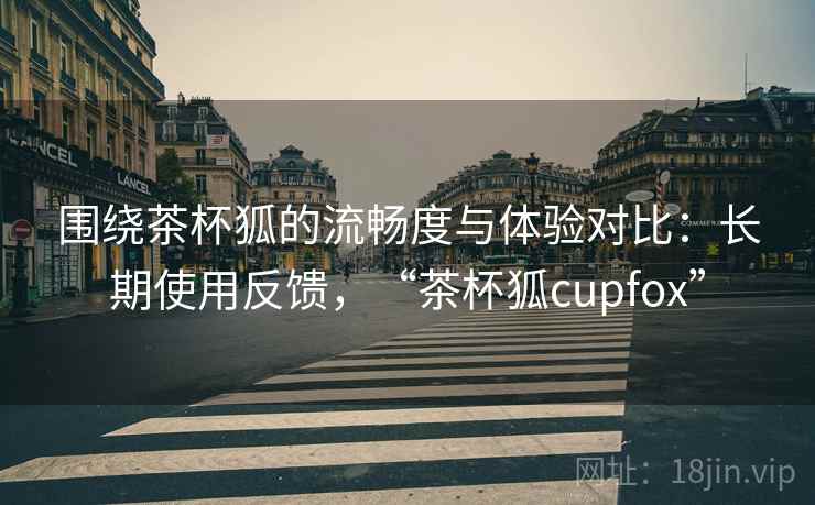 围绕茶杯狐的流畅度与体验对比：长期使用反馈，“茶杯狐cupfox”