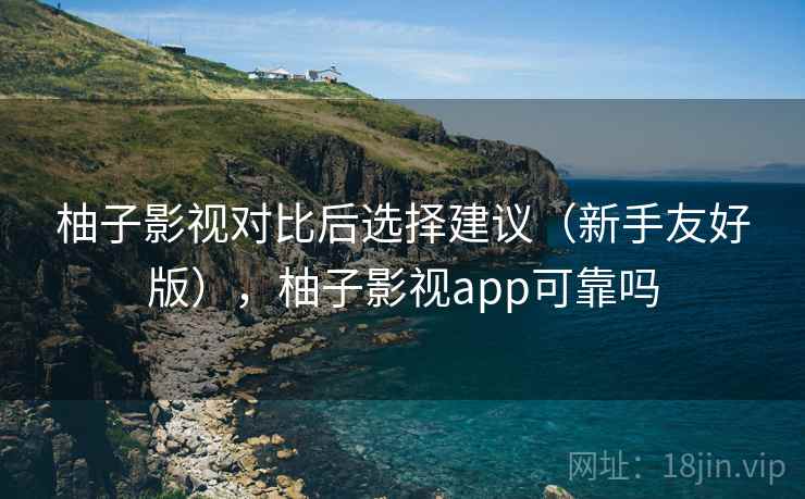 柚子影视对比后选择建议（新手友好版），柚子影视app可靠吗