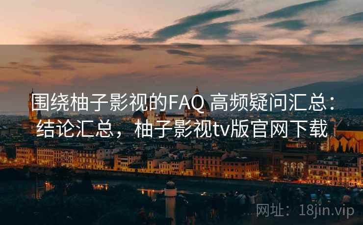 围绕柚子影视的FAQ 高频疑问汇总：结论汇总，柚子影视tv版官网下载