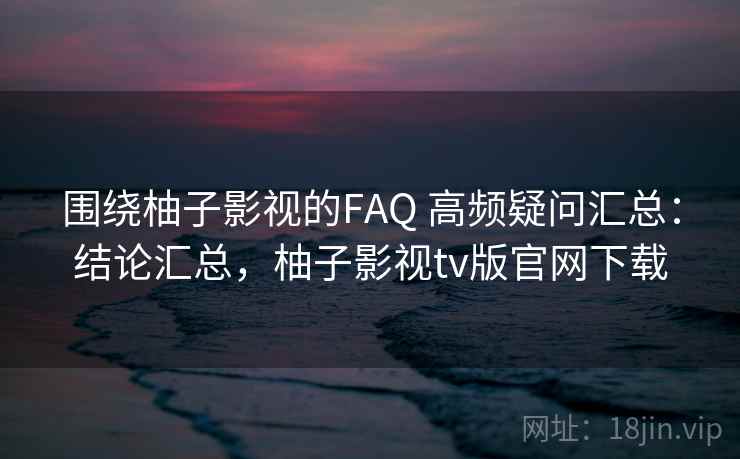 围绕柚子影视的FAQ 高频疑问汇总：结论汇总，柚子影视tv版官网下载