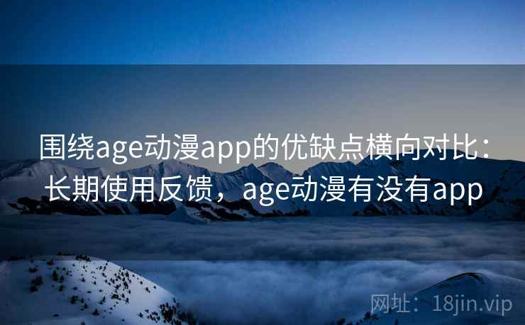 围绕age动漫app的优缺点横向对比：长期使用反馈，age动漫有没有app