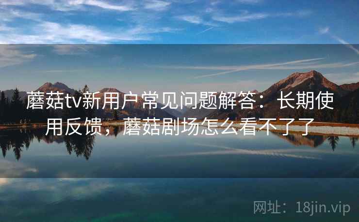 蘑菇tv新用户常见问题解答:长期使用反馈,蘑菇剧场怎么看不了了 蘑菇tv新用户常见问题解答:长期使用反馈,蘑菇剧场怎么看不了了