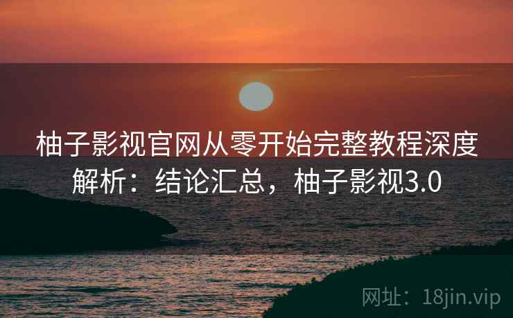 柚子影视官网从零开始完整教程深度解析：结论汇总，柚子影视3.0