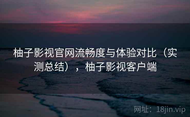 柚子影视官网流畅度与体验对比（实测总结），柚子影视客户端