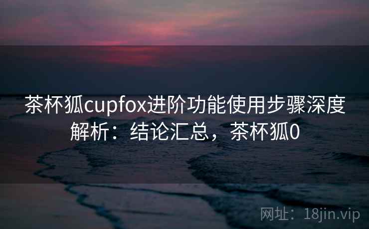 茶杯狐cupfox进阶功能使用步骤深度解析:结论汇总,茶杯狐0 茶杯狐cupfox进阶功能使用步骤深度解析:结论汇总,茶杯狐0
