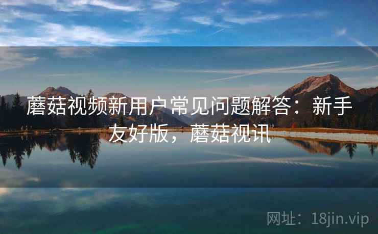 蘑菇视频新用户常见问题解答:新手友好版,蘑菇视讯 蘑菇视频新用户常见问题解答:新手友好版,蘑菇视讯