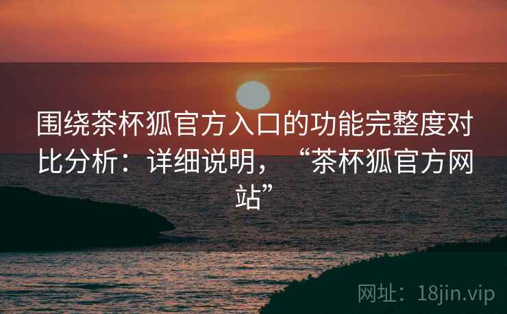 围绕茶杯狐官方入口的功能完整度对比分析:详细说明,“茶杯狐官方网站” 围绕茶杯狐官方入口的功能完整度对比分析:详细说明,“茶杯狐官方网站”